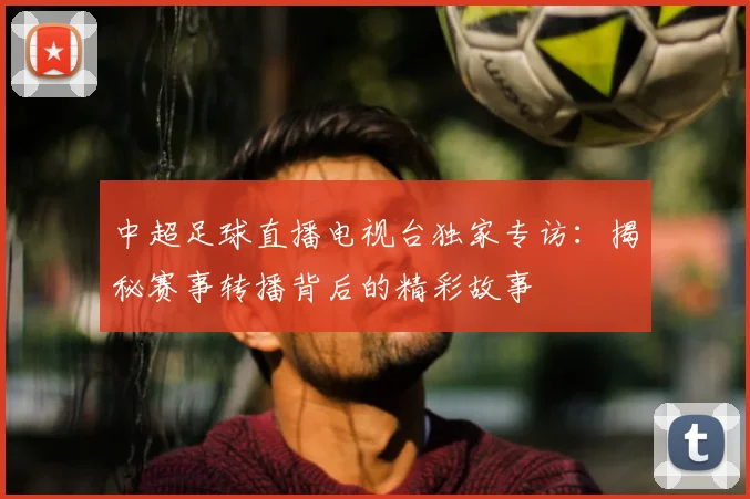 中超足球直播电视台独家专访：揭秘赛事转播背后的精彩故事