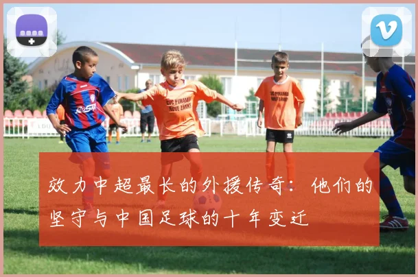 效力中超最长的外援传奇:他们的坚守与中国足球的十年变迁