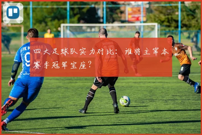 四大足球队实力对比：谁将主宰本赛季冠军宝座？