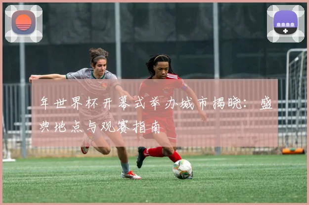 年世界杯开幕式举办城市揭晓:盛典地点与观赛指南