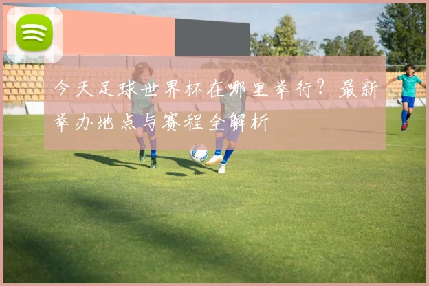 今天足球世界杯在哪里举行?最新举办地点与赛程全解析