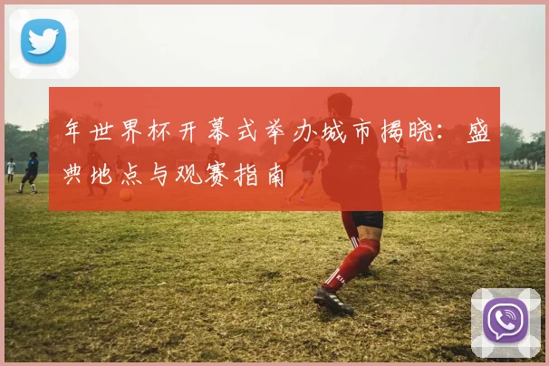 年世界杯开幕式举办城市揭晓：盛典地点与观赛指南