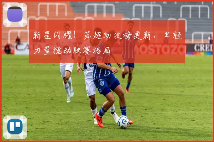 新星闪耀!苏超助攻榜更新,年轻力量搅动联赛格局