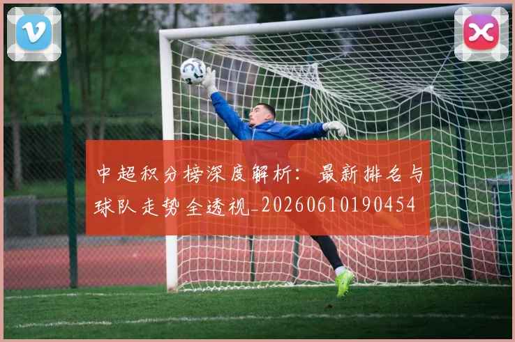 中超积分榜深度解析：最新排名与球队走势全透视_20260610190454