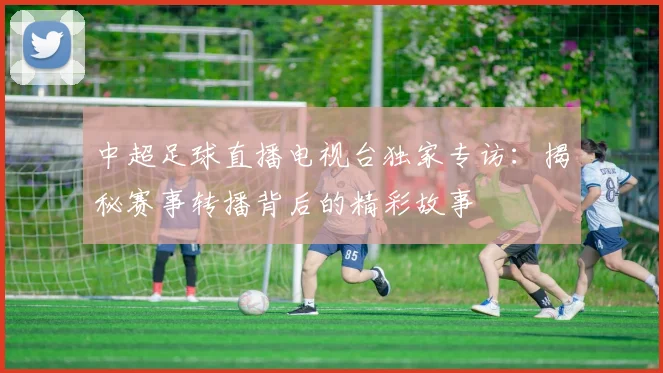 中超足球直播电视台独家专访：揭秘赛事转播背后的精彩故事