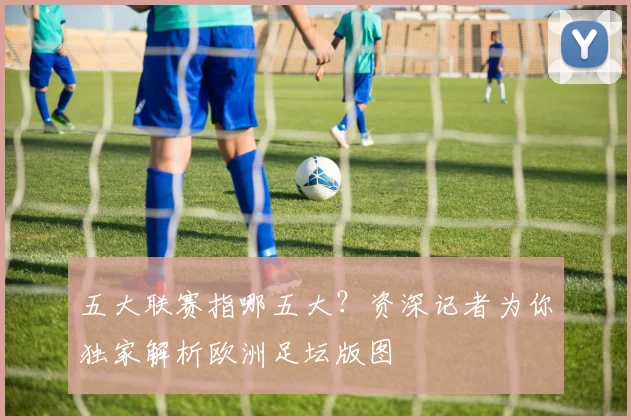 五大联赛指哪五大？资深记者为你独家解析欧洲足坛版图